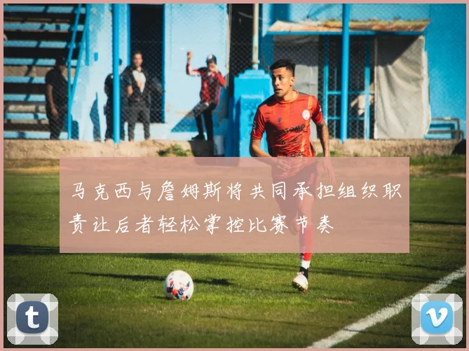 马克西与詹姆斯将共同承担组织职责让后者轻松掌控比赛节奏